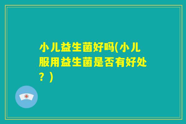 小儿益生菌好吗(小儿服用益生菌是否有好处？)