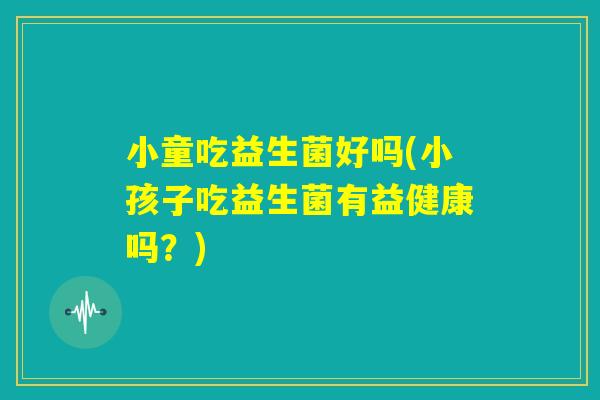 小童吃益生菌好吗(小孩子吃益生菌有益健康吗？)