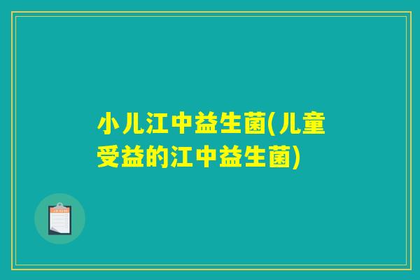 小儿江中益生菌(儿童受益的江中益生菌)
