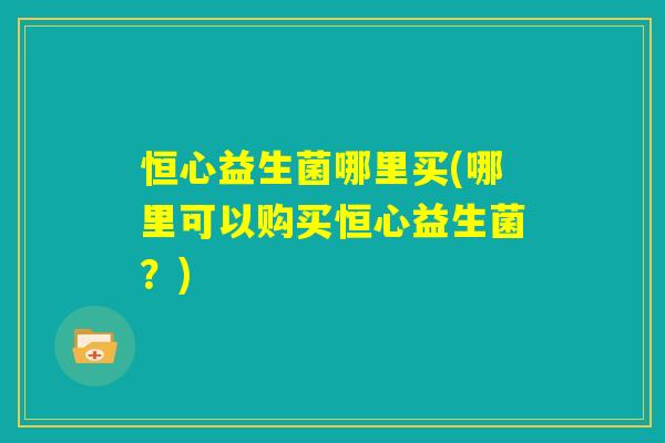 恒心益生菌哪里买(哪里可以购买恒心益生菌？)