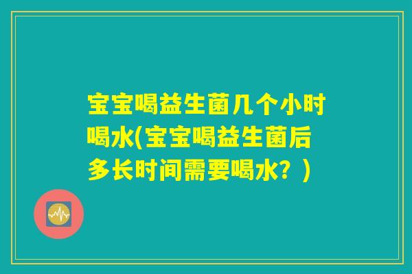宝宝喝益生菌几个小时喝水(宝宝喝益生菌后多长时间需要喝水？)