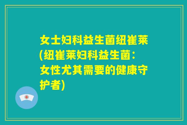 女士妇科益生菌纽崔莱(纽崔莱妇科益生菌：女性尤其需要的健康守护者)