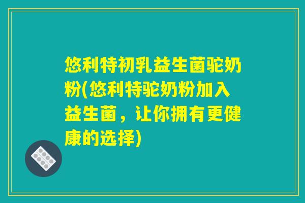 悠利特初乳益生菌驼奶粉(悠利特驼奶粉加入益生菌，让你拥有更健康的选择)