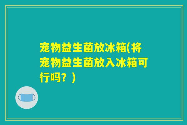 宠物益生菌放冰箱(将宠物益生菌放入冰箱可行吗?) 宠物益生菌放冰箱(将宠物益生菌放入冰箱可行吗?)