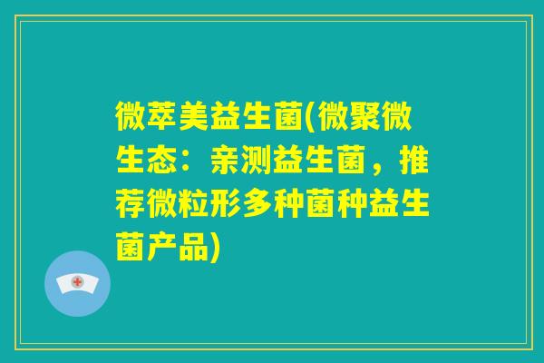 微萃美益生菌(微聚微生态:亲测益生菌,推荐微粒形多种菌种益生菌产品) 微萃美益生菌(微聚微生态:亲测益生菌,推荐微粒形多种菌种益生菌产品)
