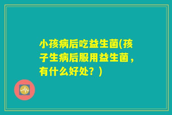 小孩病后吃益生菌(孩子生病后服用益生菌,有什么好处?) 小孩病后吃益生菌(孩子生病后服用益生菌,有什么好处?)