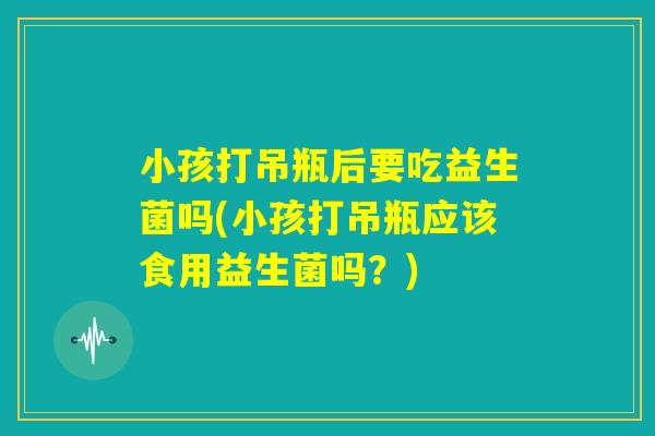 小孩打吊瓶后要吃益生菌吗(小孩打吊瓶应该食用益生菌吗?) 小孩打吊瓶后要吃益生菌吗(小孩打吊瓶应该食用益生菌吗?)