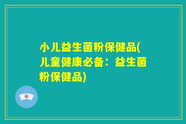 小儿益生菌粉保健品(儿童健康必备：益生菌粉保健品)