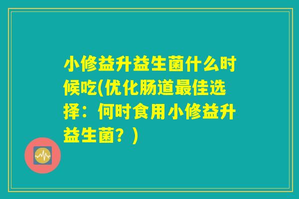 小修益升益生菌什么时候吃(优化肠道最佳选择：何时食用小修益升益生菌？)