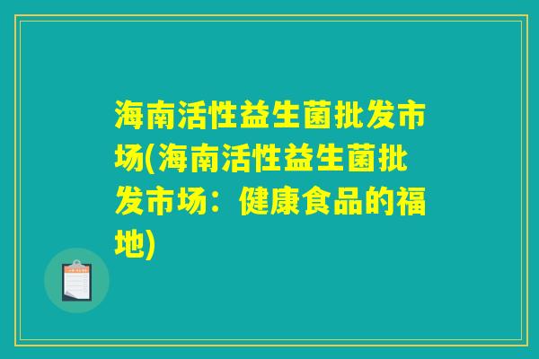 海南活性益生菌批发市场(海南活性益生菌批发市场:健康食品的福地) 海南活性益生菌批发市场(海南活性益生菌批发市场:健康食品的福地)