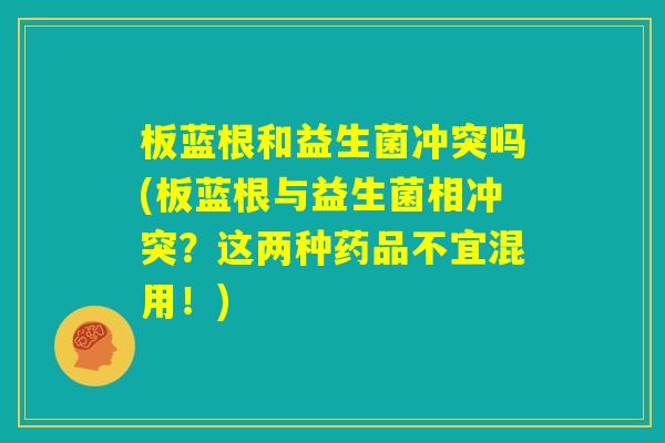板蓝根和益生菌冲突吗(板蓝根与益生菌相冲突？这两种药品不宜混用！)