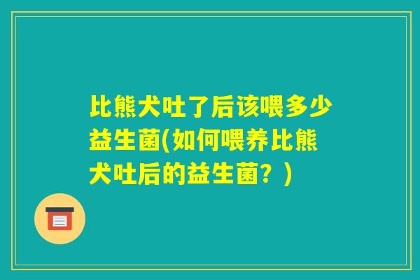 比熊犬吐了后该喂多少益生菌(如何喂养比熊犬吐后的益生菌?) 比熊犬吐了后该喂多少益生菌(如何喂养比熊犬吐后的益生菌?)