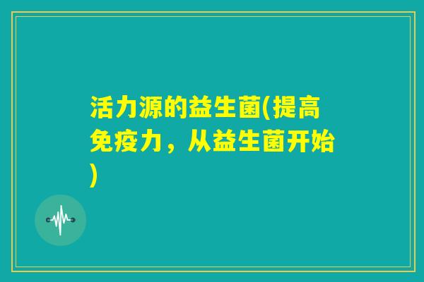 活力源的益生菌(提高免疫力，从益生菌开始)