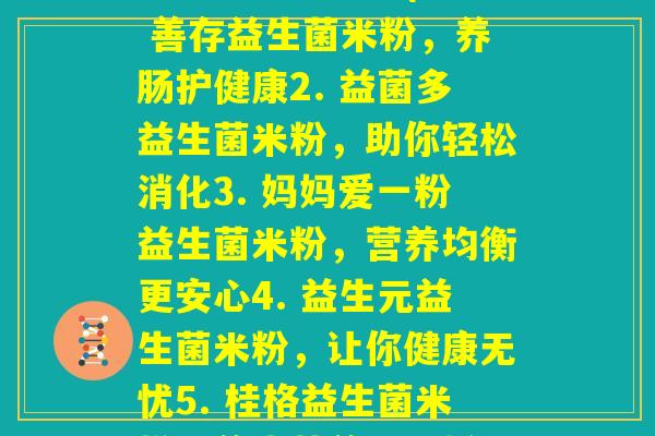 每伴益生菌米粉(1. 善存益生菌米粉,养肠护健康2. 益菌多益生菌米粉,助你轻松消化3. 妈妈爱一粉益生菌米粉,营养均衡更安心4. 益生元益生菌米粉,让你健康无忧5. 桂格益生菌米粉,养生营养好选择) 每伴益生菌米粉(1. 善存益生菌米粉,养肠护健康2. 益菌多益生菌米粉,助你轻松消化3. 妈妈爱一粉益生菌米粉,营养均衡更安心4. 益生元益生菌米粉,让你健康无忧5. 桂格益生菌米粉,养生营养好选择)