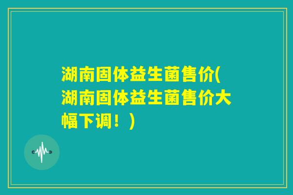 湖南固体益生菌售价(湖南固体益生菌售价大幅下调！)