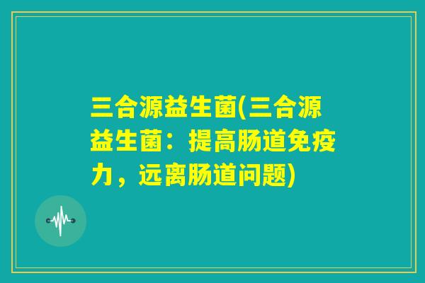 三合源益生菌(三合源益生菌：提高肠道免疫力，远离肠道问题)