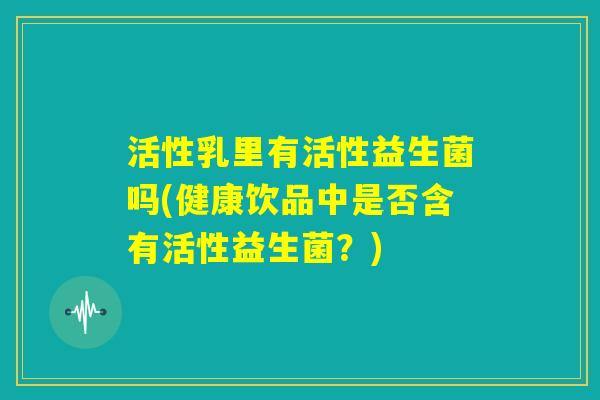 活性乳里有活性益生菌吗(健康饮品中是否含有活性益生菌?) 活性乳里有活性益生菌吗(健康饮品中是否含有活性益生菌?)