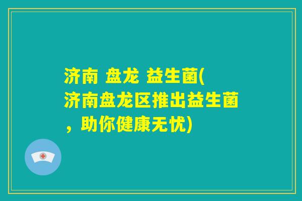 济南 盘龙 益生菌(济南盘龙区推出益生菌,助你健康无忧) 济南 盘龙 益生菌(济南盘龙区推出益生菌,助你健康无忧)