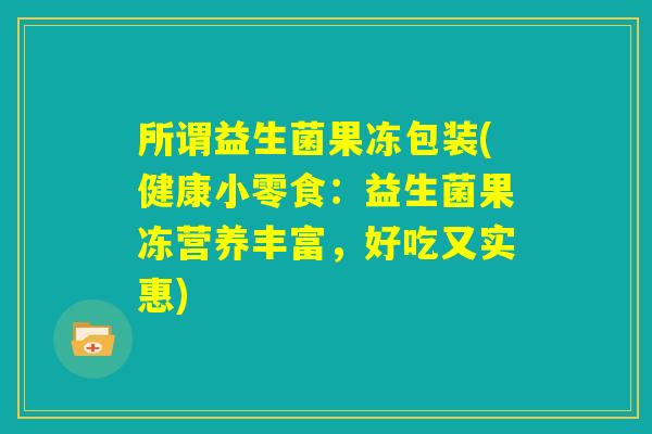 所谓益生菌果冻包装(健康小零食:益生菌果冻营养丰富,好吃又实惠) 所谓益生菌果冻包装(健康小零食:益生菌果冻营养丰富,好吃又实惠)