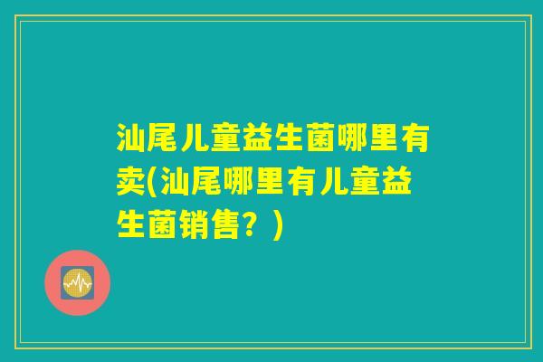 汕尾儿童益生菌哪里有卖(汕尾哪里有儿童益生菌销售?) 汕尾儿童益生菌哪里有卖(汕尾哪里有儿童益生菌销售?)