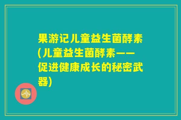 果游记儿童益生菌酵素(儿童益生菌酵素——促进健康成长的秘密武器)