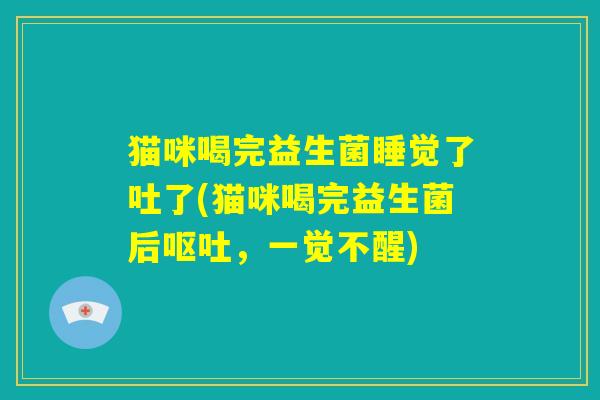 猫咪喝完益生菌睡觉了吐了(猫咪喝完益生菌后呕吐，一觉不醒)