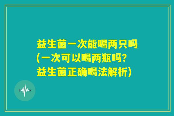益生菌一次能喝两只吗(一次可以喝两瓶吗？益生菌正确喝法解析)