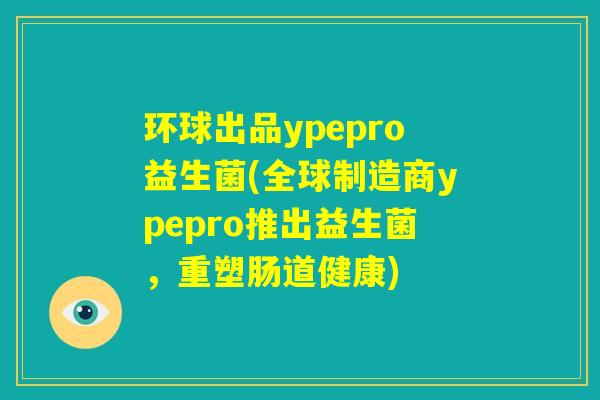 环球出品ypepro益生菌(全球制造商ypepro推出益生菌，重塑肠道健康)