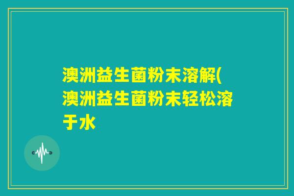 澳洲益生菌粉末溶解(澳洲益生菌粉末轻松溶于水