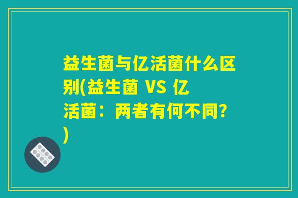 益生菌与亿活菌什么区别(益生菌 VS 亿活菌：两者有何不同？)