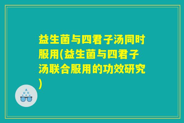 益生菌与四君子汤同时服用(益生菌与四君子汤联合服用的功效研究)