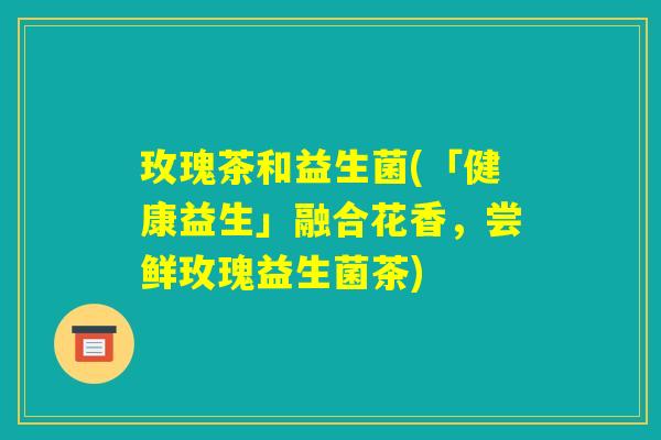 玫瑰茶和益生菌(「健康益生」融合花香，尝鲜玫瑰益生菌茶)