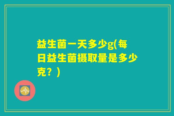 益生菌一天多少g(每日益生菌摄取量是多少克？)