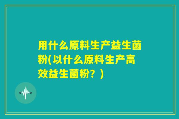 用什么原料生产益生菌粉(以什么原料生产高效益生菌粉？)