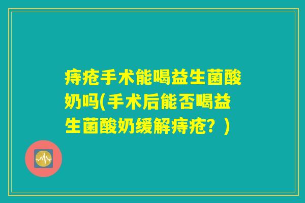 痔疮手术能喝益生菌酸奶吗(手术后能否喝益生菌酸奶缓解痔疮？)