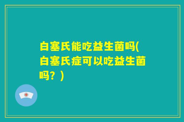 白塞氏能吃益生菌吗(白塞氏症可以吃益生菌吗？)