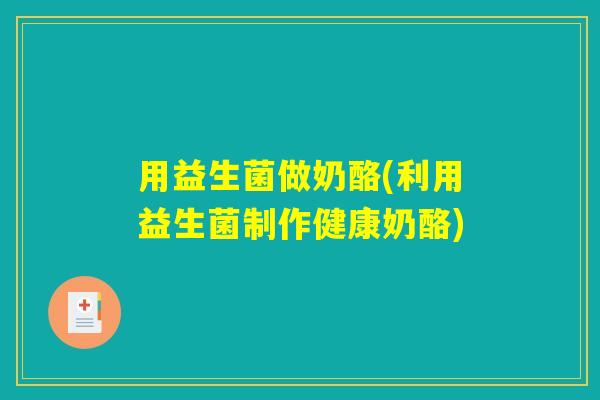 用益生菌做奶酪(利用益生菌制作健康奶酪)
