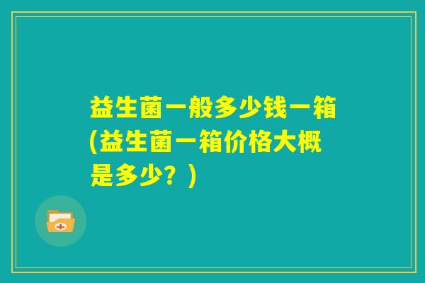 益生菌一般多少钱一箱(益生菌一箱价格大概是多少？)