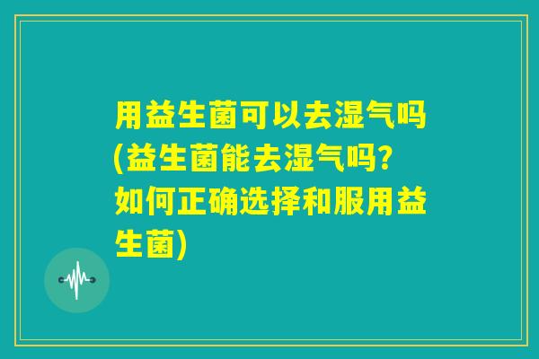 用益生菌可以去湿气吗(益生菌能去湿气吗？如何正确选择和服用益生菌)