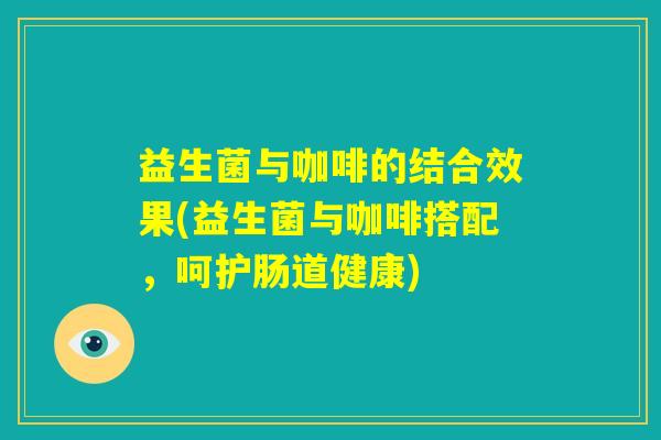益生菌与咖啡的结合效果(益生菌与咖啡搭配，呵护肠道健康)
