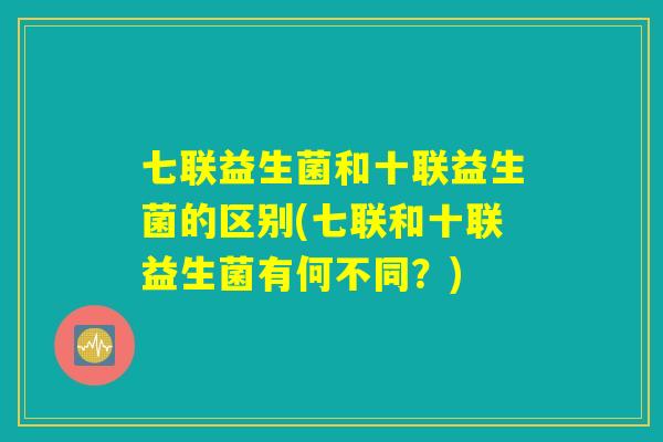 七联益生菌和十联益生菌的区别(七联和十联益生菌有何不同？)