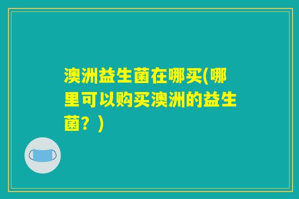澳洲益生菌在哪买(哪里可以购买澳洲的益生菌？)