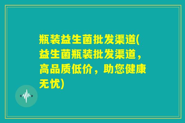 瓶装益生菌批发渠道(益生菌瓶装批发渠道，高品质低价，助您健康无忧)