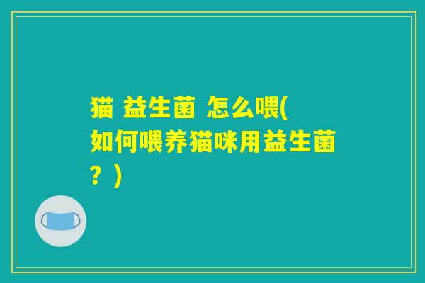 猫 益生菌 怎么喂(如何喂养猫咪用益生菌？)