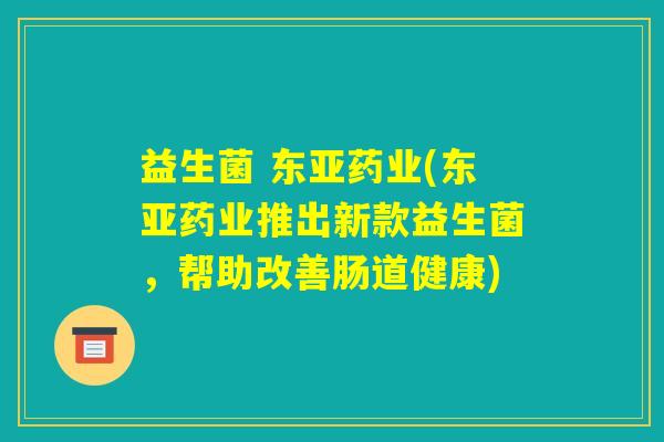 益生菌 东亚药业(东亚药业推出新款益生菌，帮助改善肠道健康)