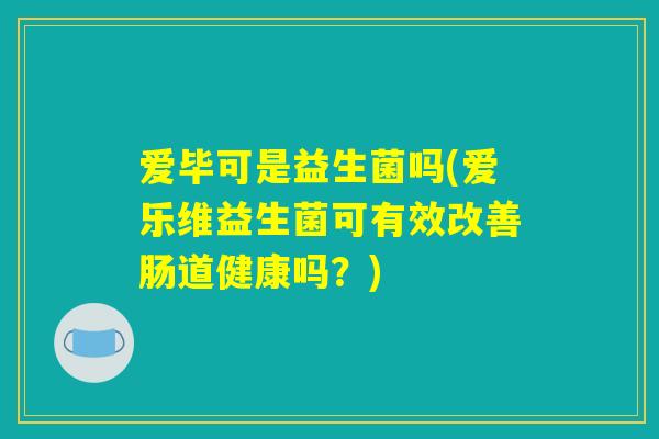 爱毕可是益生菌吗(爱乐维益生菌可有效改善肠道健康吗？)