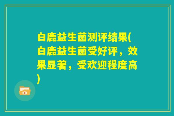 白鹿益生菌测评结果(白鹿益生菌受好评，效果显著，受欢迎程度高)