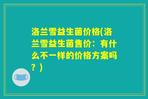 洛兰雪益生菌价格(洛兰雪益生菌售价：有什么不一样的价格方案吗？)
