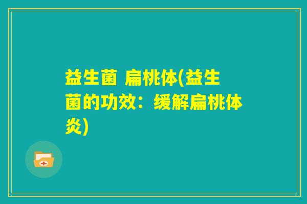 益生菌 扁桃体(益生菌的功效：缓解扁桃体炎)