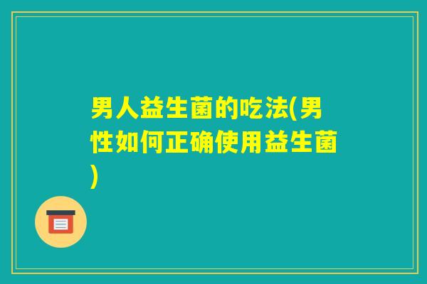 男人益生菌的吃法(男性如何正确使用益生菌) 男人益生菌的吃法(男性如何正确使用益生菌)